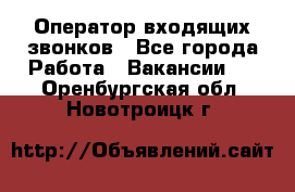  Оператор входящих звонков - Все города Работа » Вакансии   . Оренбургская обл.,Новотроицк г.